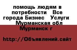 помощь людям в потребности - Все города Бизнес » Услуги   . Мурманская обл.,Мурманск г.